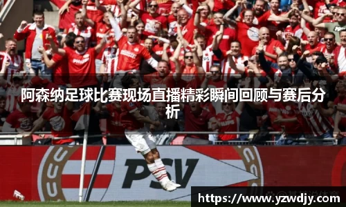阿森纳足球比赛现场直播精彩瞬间回顾与赛后分析