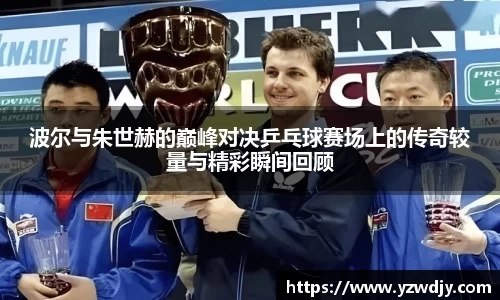 波尔与朱世赫的巅峰对决乒乓球赛场上的传奇较量与精彩瞬间回顾